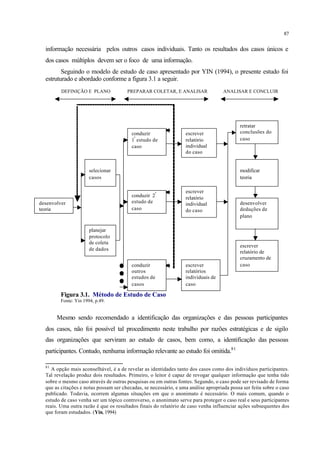 87
informação necessária pelos outros casos individuais. Tanto os resultados dos casos únicos e
dos casos múltiplos devem ser o foco de uma informação.
Seguindo o modelo de estudo de caso apresentado por YIN (1994), o presente estudo foi
estruturado e abordado conforme a figura 3.1 a seguir.
DEFINIÇÃO E PLANO PREPARAR COLETAR, E ANALISAR ANALISAR E CONCLUIR
Figura 3.1. Método de Estudo de Caso
Fonte: Yin 1994, p.49.
Mesmo sendo recomendado a identificação das organizações e das pessoas participantes
dos casos, não foi possível tal procedimento neste trabalho por razões estratégicas e de sigilo
das organizações que serviram ao estudo de casos, bem como, a identificação das pessoas
participantes. Contudo, nenhuma informação relevante ao estudo foi omitida.81
81
A opção mais aconselhável, é a de revelar as identidades tanto dos casos como dos indivíduos participantes.
Tal revelação produz dois resultados. Primeiro, o leitor é capaz de revogar qualquer informação que tenha tido
sobre o mesmo caso através de outras pesquisas ou em outras fontes. Segundo, o caso pode ser revisado de forma
que as citações e notas possam ser checadas, se necessário, e uma análise apropriada possa ser feita sobre o caso
publicado. Todavia, ocorrem algumas situações em que o anonimato é necessário. O mais comum, quando o
estudo de caso venha ser um tópico controverso, o anonimato serve para proteger o caso real e seus participantes
reais. Uma outra razão é que os resultados finais do relatório de caso venha influenciar ações subsequentes dos
que foram estudados. (Yin, 1994)
conduzir
1º
estudo de
caso
escrever
relatório
individual
do caso
retratar
conclusões do
caso
selecionar
casos
conduzir 2º
estudo de
caso
escrever
relatório
individual
do caso
modificar
teoria
desenvolver
deduções de
plano
desenvolver
teoria
planejar
protocolo
de coleta
de dados
conduzir
outros
estudos de
casos
escrever
relatórios
individuais de
caso
escrever
relatório de
cruzamento de
caso
 