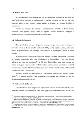 88
3.3. Seleção dos Casos
Os casos estudados neste trabalho são um subconjunto das empresas de Marketing de
Rede/Venda Direta nacionais e internacionais. A escolha baseou-se no fato de que estas
empresas sejam as que possuem grande atuação e destaque no mercado brasileiro e
internacional.
Portanto, as empresas são similares e complementares, cobrindo de forma bastante
satisfatória uma possível relação entre os aspectos, valores, benefícios, estratégias e
contribuições para o sucesso do sistema de Marketing de Rede.
3.4. Definição da População
“Uma população é um grupo de pessoas ou empresas que interessa entrevistar para o
propósito específico de um estudo” (ROESCH, 1999, p.130). Definiu-se então, extrair uma
parcela da população-alvo para investigar, como processo de amostragem82
, em vez de utilizar
seu total.
A população-alvo centrou-se nos diretores, gerentes e pessoas das empresas envolvidas
no processo pesquisado, além dos Distribuidores e Consumidores. Para estes últimos,
utilizou-se um plano de amostragem83
de 12 (doze Distribuidores para cada empresa em
análise, onde, para cada um destes 12 Distribuidores, utilizou-se uma amostra também de 12
Consumidores, ou seja, 144 Consumidores para cada empresa. Sendo então, totaliza-se 36
Distribuidores e 432 Consumidores.
No plano amostral de Distribuidores e Consumidores, optou-se pela amostra aleatória
simples84
. A escolha aleatória, com participação colaboradora das empresas, se deu em
diversos estados e municípios do país.
3.5. Delineamento da Pesquisa
Foi elaborado um plano de pesquisa, especificando como a amostra será extraída, quais
subgrupos contidos, que comparações serão feitas, grupos de controle necessários e como tais
82
“O propósito da amostragem é construir um subconjunto da população que é representativo nas principais
áreas de interesse da pesquisa” (Roesch 1996, p.131)
83
“Dependendo do tamanho da população, do tempo dos entrevistados, custo da pesquisa, ou ainda capacidade
de processamento dos dados, faz-se necessário extrair uma parcela desta população para investigar, em vez de
utilizar seu total. Desse modo, utiliza-se o processo de amostragem.” (Roesch 1996, p. 130)
84
“(...) a amostragem aleatória simples caracteriza-se pelo fato de cada elemento da população ter probabilidade
conhecida, diferente de zero, e idêntica à dos outros elementos, de ser selecionado para fazer parte da amostra.”
(Mattar 1996, p. 136)
 
