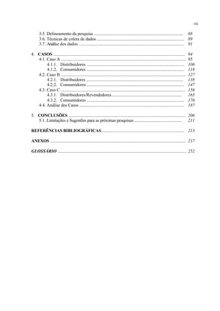 3.5. Delineamento da pesquisa ................................................................................... 88
3.6. Técnicas de coleta de dados ................................................................................ 89
3.7. Análise dos dados ............................................................................................... 91
4. CASOS ....................................................................................................................... 94
4.1. Caso A ................................................................................................................. 95
4.1.1. Distribuidores .......................................................................................... 106
4.1.2. Consumidores ......................................................................................... 118
4.2. Caso B ................................................................................................................. 127
4.2.1. Distribuidores ......................................................................................... 138
4.2.2. Consumidores ......................................................................................... 147
4.3. Caso C ................................................................................................................ 156
4.3.1. Distribuidores/Revendedores.................................................................. 165
4.3.2. Consumidores ......................................................................................... 176
4.4. Análise dos Casos ............................................................................................... 187
5. CONCLUSÕES ......................................................................................................... 206
5.1. Limitações e Sugestões para as próximas pesquisas ........................................... 211
REFERÊNCIAS BIBLIOGRÁFICAS........................................................................... 213
ANEXOS .......................................................................................................................... 217
GLOSSÁRIO .................................................................................................................... 252
viii
 