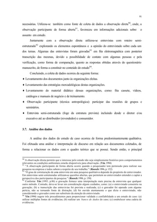 91
necessárias. Utilizou-se também como fonte de coleta de dados a observação direta90
, onde, a
observação participante de forma aberta91
, favoreceu em informações adicionais sobre o
assunto em estudo.
Juntamente com a observação direta utilizou-se entrevistas com roteiro semi-
estruturado92
explorando os elementos espontâneos e a opinião do entrevistado sobre cada um
dos temas. Algumas das entrevistas foram gravadas93
em fita eletromagnética com posterior
transcrição das mesmas, devido a possibilidade de contato com algumas pessoas e pela
verificação, como forma de comparação, quanto as respostas obtidas através do questionário
manuscrito, de forma a constituir no conteúdo do estudo94
.
Concluindo, a coleta de dados ocorreu da seguinte forma:
♦ Levantamento dos documentos junto às organizações eleitas.
♦ Levantamento das estratégias mercadológicas destas organizações.
♦ Levantamento do material didático dessas organizações, como: fita cassete, vídeos,
catálogos e manuais de negócio e de treinamento.
♦ Observação participante (técnica antropológica): participar das reuniões de grupos e
seminários.
♦ Entrevista semi-estruturada (foge da estrutura prevista) incluindo desde o diretor e/ou
executivo até ao distribuidor (revendedor) e consumidor.
3.7. Análise dos dados
A análise dos dados do estudo de caso ocorreu de forma predominantemente qualitativa.
Foi efetuada uma análise e interpretação de discurso em relação aos documentos coletados, de
forma a relacionar os dados com o quadro teórico que se possui. Sendo então, o principal
90
A observação direta permite que o interesse pelo estudo não seja simplesmente histórico pois comportamentos
relevantes ou condições ambientais estarão disponíveis para observação. (Yin, 1994)
91
“A observação participante de forma aberta ocorre quando o pesquisador tem permissão para realizar sua
pesquisa na empresa e todos sabem a respeito de seu trabalho.” (Roesch 1996, p. 152)
92
“O grau de estruturação de uma entrevista em uma pesquisa qualitativa depende do propósito do entrevistador.
Em entrevistas semi-estruturadas utilizam-se questões abertas, que permitem ao entrevistador entender e captar a
perspectiva dos participantes da pesquisa.” (Roesch 1996, p. 150)
93
Conforme Yin (1993, p.86) a gravação fornece uma interpretação mais precisa da entrevista que qualquer
outro método. Contudo, deve-se levar em consideração alguns cuidados, como: (a) o entrevistado consentiu na
gravação; (b) a transcrição das entrevis tas foi prevista e realizada; (c) o gravador foi operado com alguma
perícia, não se tornando fonte de distração; (d) foi ouvido atentamente o que dizia o entrevistado, não
considerando o gravador como um substituto da atenção do entrevistado.
94
Yin (1994) sugere três procedimentos para proporcionar validade e confiabilidade a um estudo de caso: (a)
utilizar múltiplas fontes de evidências; (b) realizar um banco de dados do caso; (c) estabelecer uma cadeia de
evidências.
 