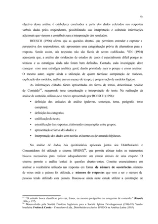 92
objetivo dessa análise é estabelecer conclusões a partir dos dados coletados nas respostas
verbais dadas pelos respondentes, possibilitando sua interpretação e colhendo informações
adicionais que viessem a contribuir para a interpretação dos resultados.
ROESCH (1996) afirma que as questões abertas, que permitem entender e capturar a
perspectiva dos respondentes, não apresentam uma categorização prévia de alternativas para a
resposta. Sendo assim, tais respostas não são fáceis de serem codificadas. YIN (1994)
acrescenta que, a análise das evidencias de estudos de casos é especialmente difícil porque as
técnicas e as estratégias ainda não foram bem definidas. Contudo, cada investigação deve
começar com uma estratégia analítica geral, dando prioridade para o porque e como analisar.
O mesmo autor, sugere ainda a utilização de quatro técnicas: comparação de modelos,
explicação dos modelos, análise em um espaço de tempo, e programação de modelos lógicos.
As informações colhidas foram apresentadas em forma de textos, denominado Análise
de Conteúdo95
, requerendo uma conceituação e interpretação do texto. Na realização da
análise de conteúdo, utilizou-se o roteiro apresentado por ROESCH (1996):
• definição das unidades de análise (palavras, sentenças, tema, parágrafo, texto
completo);
• definição das categorias;
• codificação do texto;
• estratificação das respostas, elaborando comparações entre grupos;
• apresentação criativa dos dados; e
• interpretação dos dados com teorias existentes ou levantando hipóteses.
Na análise de dados dos questionários aplicados juntos aos Distribuidores e
Consumidores foi utilizado o sistema SPHINX96
, que permite efetuar todos os tratamentos
básicos necessários para realizar adequadamente um estudo através de uma enquete. O
sistema permite a análise lexical às questões abertas-textos. Consiste essencialmente em
analisar o vocabulário utilizado nas respostas em forma de número de ocorrências, número
de vezes onde a palavra foi utilizada, e número de respostas que vem a ser o número de
pessoas tendo utilizado esta palavra. Buscou-se ainda neste estudo utilizar a construção de
95
“O método busca classificar palavras, frases, ou mesmo parágrafos em categorias de conteúdo.” (Roesch
1996, p. 157)
96
Desenvolvido pela Société Diadème Ingénierie para a Société Sphinx Développement (1986-93). Versão
brasileira: Freitas & Cunha – Consultores Ltda., Distribuidor exclusivo SPHINX na América Latina (1995).
 