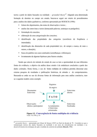 93
teoria a partir de dados baseados na realidade – grounded theory97
. Julgando uma determinada
limitação de domínio no campo em estudo, buscou-se seguir um roteiro de procedimentos
para a análise dos dados qualitativos, conforme apresentado por ROESCH (1996):
• leitura dos depoimentos, das notas de observações e textos ;
• analise das entrevistas e textos (destacando palavras, sentenças ou parágrafos);
• formulação de conceitos;
• elaboração de uma categorização dos conceitos;
• identificação das propriedades das categorias (ocorrência de freqüência e
intensidade);
• identificação das dimensões de cada propriedade (ex.: de sempre a nunca, de mais a
menos, a duração);
• busca de padrões nos casos analisados (semelhanças e diferenças);
• levantamento de algumas hipóteses para futuros estudos.
Sendo que através do método de estudo de caso se tem a oportunidade de usar diferentes
fontes de evidência, o objetivo da análise desse estudo é de estabelecer conclusões a partir dos
dados coletados. Desta forma, o uso de fontes múltiplas de evidência permitiu direcionar uma
extensa pesquisa de resultados e publicações históricas, de atitudes e de comportamentos.
Baseando-se então no uso de diversas fontes de informação para uma análise conclusiva, tem-
se o seguinte modelo como exemplo:
Registros
de arquivo
Documentos Entrevistas
Entrevistas abertas
Observações Entrevistas
(direta e participante) Levantamentos focalizadas
e Entrevistas
estruturadas
Figura 3.2. Convergência de fontes múltiplas de evidência
Fonte: Yin 1994, p. 93.
97
grounded theory – apresentado por Glaser & Strauss (1967) no final da década de 70. Considera-se que a
interpretação teórica dos dados baseados na realidade é um meio de entendimento da realidade e no
desenvolvimento de estratégias de ação e medidas de controle da realidade.(Roesch, 1996)
F A T O
 