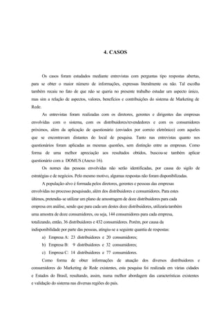 94
4. CASOS
Os casos foram estudados mediante entrevistas com perguntas tipo respostas abertas,
para se obter o maior número de informações, expressas literalmente ou não. Tal escolha
também recaiu no fato de que não se queria no presente trabalho estudar um aspecto único,
mas sim a relação de aspectos, valores, benefícios e contribuições do sistema de Marketing de
Rede.
As entrevistas foram realizadas com os diretores, gerentes e dirigentes das empresas
envolvidas com o sistema, com os distribuidores/revendedores e com os consumidores
próximos, além da aplicação de questionário (enviados por correio eletrônico) com aqueles
que se encontravam distantes do local de pesquisa. Tanto nas entrevistas quanto nos
questionários foram aplicadas as mesmas questões, sem distinção entre as empresas. Como
forma de uma melhor apreciação aos resultados obtidos, buscou-se também aplicar
questionário com a DOMUS (Anexo 16).
Os nomes das pessoas envolvidas não serão identificadas, por causa do sigilo de
estratégias e de negócios. Pelo mesmo motivo, algumas respostas não foram disponibilizadas.
A população-alvo é formada pelos diretores, gerentes e pessoas das empresas
envolvidas no processo pesquisado, além dos distribuidores e consumidores. Para estes
últimos, pretendia-se utilizar um plano de amostragem de doze distribuidores para cada
empresa em análise, sendo que para cada um destes doze distribuidores, utilizaria também
uma amostra de doze consumidores, ou seja, 144 consumidores para cada empresa,
totalizando, então, 36 distribuidores e 432 consumidores. Porém, por causa da
indisponibilidade por parte das pessoas, atingiu-se a seguinte quantia de respostas:
a) Empresa A: 23 distribuidores e 20 consumidores;
b) Empresa B: 9 distribuidores e 32 consumidores;
c) Empresa C: 14 distribuidores e 77 consumidores.
Como forma de obter informações de atuação dos diversos distribuidores e
consumidores do Marketing de Rede existentes, esta pesquisa foi realizada em várias cidades
e Estados do Brasil, resultando, assim, numa melhor abordagem das características existentes
e validação do sistema nas diversas regiões do país.
 