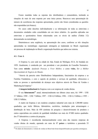 95
Foram mantidas todas as repostas dos distribuidores e consumidores, incluindo as
situações de mais de uma resposta por uma única pessoa. Buscou-se uma apresentação do
número de ocorrências das respostas apresentadas, porém não foram consideradas as questões
não respondidas (em branco).
Os casos estão descritos individualmente e as informações de todas as entrevistas e
documentos estudados estão consolidadas em um único relatório. As questões aplicadas nas
entrevistas e questionários foram relacionadas com os níveis de análise (Tabela 3.2)
demonstrados na metodologia.
Determinou-se uma seqüência, na apresentação dos casos, conforme as três situações
apresentadas na metodologia: organização estrangeira já implantada no Brasil; organização
em processo de implantação no Brasil e organização brasileira que adota esse sistema.
4.1. Caso A
A Empresa A, com sede na cidade de Ada, Estado de Michigan, EUA, foi fundada em
1959. Atualmente, é conduzida por um presidente e um presidente do Conselho Normativo.
Tem como missão: Ajudando Pessoas a Viver Melhor, e como visão, Ser a Melhor
Oportunidade de Negócio do Mundo.
“Através da parceria entre Distribuidores Independentes, funcionários da empresa e as
Famílias Fundadoras, e com o suporte de produtos e serviços de qualidade, oferecemos a
todas as pessoas a oportunidade de alcançar seus objetivos através do Plano de Vendas e
Marketing da Empresa.”
A imagem institucional da Empresa vem a ser empresa de vendas diretas.
O seu faturamento98
anual, internacionalmente nos últimos cinco anos, foi: 1999 - US$
5.7 bilhões; 1998 - US$ 7 bilhões; 1997 - US$ 6.8 bilhões; 1996 - US$ 6.3 bilhões e 1995 -
US$ 5.3 bilhões.
A matriz da Empresa é um moderno complexo industrial com mais de 1.200.000 metros
quadrados, que inclui fábricas, laboratórios, escritórios, instalações para armazenagem e
distribuição de bens. Mais de 450 cientistas de pesquisa e desenvolvimento de produtos e
outros especialistas em controle de qualidade trabalham nos mais de 47.000 metros quadrados
dos 57 laboratórios e centros de pesquisa.
A Empresa é reconhecida internacionalmente como uma das maiores empresas de
vendas diretas do mundo, operando em mais de 87 países e territórios e possuindo 53
98
Os dados de faturamento e volume de vendas no Brasil não foram disponibilizados por questões estratégicas.
 