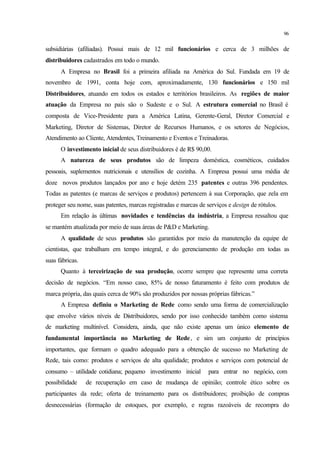 96
subsidiárias (afiliadas). Possui mais de 12 mil funcionários e cerca de 3 milhões de
distribuidores cadastrados em todo o mundo.
A Empresa no Brasil foi a primeira afiliada na América do Sul. Fundada em 19 de
novembro de 1991, conta hoje com, aproximadamente, 130 funcionários e 150 mil
Distribuidores, atuando em todos os estados e territórios brasileiros. As regiões de maior
atuação da Empresa no país são o Sudeste e o Sul. A estrutura comercial no Brasil é
composta de Vice-Presidente para a América Latina, Gerente-Geral, Diretor Comercial e
Marketing, Diretor de Sistemas, Diretor de Recursos Humanos, e os setores de Negócios,
Atendimento ao Cliente, Atendentes, Treinamento e Eventos e Treinadoras.
O investimento inicial de seus distribuidores é de R$ 90,00.
A natureza de seus produtos são de limpeza doméstica, cosméticos, cuidados
pessoais, suplementos nutricionais e utensílios de cozinha. A Empresa possui uma média de
doze novos produtos lançados por ano e hoje detém 235 patentes e outras 396 pendentes.
Todas as patentes (e marcas de serviços e produtos) pertencem à sua Corporação, que zela em
proteger seu nome, suas patentes, marcas registradas e marcas de serviços e design de rótulos.
Em relação às últimas novidades e tendências da indústria, a Empresa ressaltou que
se mantém atualizada por meio de suas áreas de P&D e Marketing.
A qualidade de seus produtos são garantidos por meio da manutenção da equipe de
cientistas, que trabalham em tempo integral, e do gerenciamento de produção em todas as
suas fábricas.
Quanto à terceirização de sua produção, ocorre sempre que represente uma correta
decisão de negócios. “Em nosso caso, 85% de nosso faturamento é feito com produtos de
marca própria, das quais cerca de 90% são produzidos por nossas próprias fábricas.”
A Empresa definiu o Marketing de Rede como sendo uma forma de comercialização
que envolve vários níveis de Distribuidores, sendo por isso conhecido também como sistema
de marketing multinível. Considera, ainda, que não existe apenas um único elemento de
fundamental importância no Marketing de Rede, e sim um conjunto de princípios
importantes, que formam o quadro adequado para a obtenção de sucesso no Marketing de
Rede, tais como: produtos e serviços de alta qualidade; produtos e serviços com potencial de
consumo – utilidade cotidiana; pequeno investimento inicial para entrar no negócio, com
possibilidade de recuperação em caso de mudança de opinião; controle ético sobre os
participantes da rede; oferta de treinamento para os distribuidores; proibição de compras
desnecessárias (formação de estoques, por exemplo, e regras razoáveis de recompra do
 