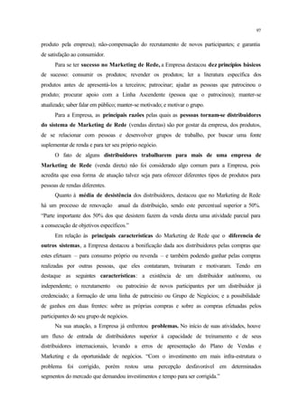 97
produto pela empresa); não-compensação do recrutamento de novos participantes; e garantia
de satisfação ao consumidor.
Para se ter sucesso no Marketing de Rede, a Empresa destacou dez princípios básicos
de sucesso: consumir os produtos; revender os produtos; ler a literatura específica dos
produtos antes de apresentá-los a terceiros; patrocinar; ajudar as pessoas que patrocinou o
produto; procurar apoio com a Linha Ascendente (pessoa que o patrocinou); manter-se
atualizado; saber falar em público; manter-se motivado; e motivar o grupo.
Para a Empresa, as principais razões pelas quais as pessoas tornam-se distribuidores
do sistema de Marketing de Rede (vendas diretas) são por gostar da empresa, dos produtos,
de se relacionar com pessoas e desenvolver grupos de trabalho, por buscar uma fonte
suplementar de renda e para ter seu próprio negócio.
O fato de alguns distribuidores trabalharem para mais de uma empresa de
Marketing de Rede (venda direta) não foi considerado algo comum para a Empresa, pois
acredita que essa forma de atuação talvez seja para oferecer diferentes tipos de produtos para
pessoas de rendas diferentes.
Quanto à média de desistência dos distribuidores, destacou que no Marketing de Rede
há um processo de renovação anual da distribuição, sendo este percentual superior a 50%.
“Parte importante dos 50% dos que desistem fazem da venda direta uma atividade parcial para
a consecução de objetivos específicos.”
Em relação às principais características do Marketing de Rede que o diferencia de
outros sistemas, a Empresa destacou a bonificação dada aos distribuidores pelas compras que
estes efetuam – para consumo próprio ou revenda – e também podendo ganhar pelas compras
realizadas por outras pessoas, que eles contataram, treinaram e motivaram. Tendo em
destaque as seguintes características: a existência de um distribuidor autônomo, ou
independente; o recrutamento ou patrocínio de novos participantes por um distribuidor já
credenciado; a formação de uma linha de patrocínio ou Grupo de Negócios; e a possibilidade
de ganhos em duas frentes: sobre as próprias compras e sobre as compras efetuadas pelos
participantes do seu grupo de negócios.
Na sua atuação, a Empresa já enfrentou problemas. No início de suas atividades, houve
um fluxo de entrada de distribuidores superior à capacidade de treinamento e de seus
distribuidores internacionais, levando a erros de apresentação do Plano de Vendas e
Marketing e da oportunidade de negócios. “Com o investimento em mais infra-estrutura o
problema foi corrigido, porém restou uma percepção desfavorável em determinados
segmentos do mercado que demandou investimentos e tempo para ser corrigida.”
 