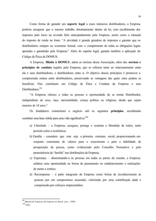 98
Como forma de garantir um suporte legal a esses inúmeros distribuidores, a Empresa
preferiu assegurar que o mesmo trabalhe absolutamente dentro da lei, com recolhimento dos
impostos pelo lucro na revenda feito antecipadamente pela Empresa, assim como a retenção
do imposto de renda na fonte. “A atividade é grande geradora de impostos e garante que os
distribuidores estejam na economia formal, com o cumprimento de todas as obrigações legais
apoiadas e garantidas pela Empresa.” Além do suporte legal, garante também a aplicação do
Código de Ética da DOMUS.
A Empresa, filiada à DOMUS, adota as normas dessa Associação, além das normas e
princípios de conduta regidos pela Empresa, que se referem tanto ao relacionamento entre
ela e seus distribuidores, e distribuidores entre si. O objetivo desses princípios é promover a
compreensão mútua entre distribuidores, preservando as vantagens das quais estes podem se
beneficiar. Eles constituem um Código de Ética e Conduta da Empresa e seus
Distribuidores.99
“A Empresa oferece a todas as pessoas a oportunidade de se tornar Distribuidor,
independente de sexo, raça, nacionalidade, crença política ou religiosa, desde que sejam
maiores de 18 anos.”
Os fundadores construíram o negócio sob os seguintes princípios, acreditando
constituir uma base sólida para uma vida significativa:100
a) Liberdade – a Empresa, assegura, protege e sustenta a liberdade de todos, tanto
pessoal como a econômica;
b) Família – considera que esta seja a primeira estrutura social, proporcionando um
conjunto consistente de valores para o crescimento e para a habilidade de
prosperação da pessoa, como evidenciado pelo Conselho Normativo e pela
proeminência da “família” nas distribuições da Empresa;
c) Esperança – disseminando-a às pessoas em todas as partes do mundo, a Empresa
enfatiza uma oportunidade na forma de pensamento no estabelecimento e realizações
de metas e sonhos;
d) Recompensa – é parte integrante da Empresa como forma de reconhecimento às
pessoas por um compromisso assumido, valorizado por uma contribuição dada e
compensado por esforços empreendidos.
99
Manual de Negócios da Empresa no Brasil. (nov., 1998)
100
idem.
 
