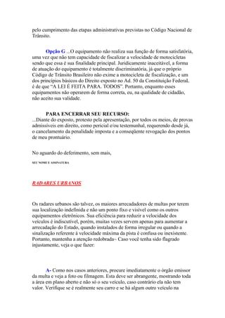 pelo cumprimento das etapas administrativas previstas no Código Nacional de
Trânsito.
Opção G ...O equipamento não realiza sua função de forma satisfatória,
uma vez que não tem capacidade de fiscalizar a velocidade de motocicletas
sendo que essa é sua finalidade principal. Juridicamente inaceitável, a forma
de atuação do equipamento é totalmente discriminatória, já que o próprio
Código de Trânsito Brasileiro não exime a motocicleta de fiscalização, e um
dos princípios básicos do Direito exposto no Ad. 50 da Constituição FederaL
é de que “A LEI É FEITA PARA. TODOS”. Portanto, enquanto esses
equipamentos não operarem de forma correta, eu, na qualidade de cidadão,
não aceito sua validade.
PARA ENCERRAR SEU RECURSO:
...Diante do exposto, protesto pela apresentação, por todos os meios, de provas
admissíveis em direito, como pericial e/ou testemunhal, requerendo desde já,
o cancelamento da penalidade imposta e a conseqüente revogação dos pontos
de meu prontuário.
No aguardo do deferimento, sem mais,
SEU NOME E ASSINATURA
RADARES URBANOS
Os radares urbanos são talvez, os maiores arrecadadores de multas por terem
sua localização indefinida e não um ponto fixo e visível como os outros
equipamentos eletrônicos. Sua eficiência para reduzir a velocidade dos
veículos é indiscutível, porém, muitas vezes servem apenas para aumentar a
arrecadação do Estado, quando instalados de forma irregular ou quando a
sinalização referente à velocidade máxima da pista é confusa ou inexistente.
Portanto, mantenha a atenção redobrada~ Caso você tenha sido flagrado
injustamente, veja o que fazer:
A- Como nos casos anteriores, procure imediatamente o órgão emissor
da multa e veja a foto ou filmagem. Esta deve ser abrangente, mostrando toda
a área em plano aberto e não só o seu veículo, caso contrário ela não tem
valor. Verifique se é realmente seu carro e se há algum outro veículo na
 