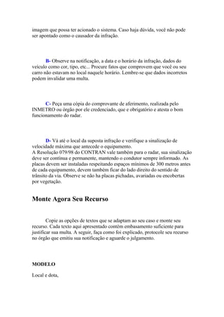 imagem que possa ter acionado o sistema. Caso haja dúvida, você não pode
ser apontado como o causador da infração.
B- Observe na notificação, a data e o horário da infração, dados do
veículo como cor, tipo, etc... Procure fatos que comprovem que você ou seu
carro não estavam no local naquele horário. Lembre-se que dados incorretos
podem invalidar uma multa.
C- Peça uma cópia do comprovante de aferimento, realizada pelo
INMETRO ou órgão por ele credenciado, que e obrigatório e atesta o bom
funcionamento do radar.
D- Vá até o local da suposta infração e verifique a sinalização de
velocidade máxima que antecede o equipamento.
A Resolução 079/98 do CONTRAN vale também para o radar, sua sinalização
deve ser contínua e permanente, mantendo o condutor sempre informado. As
placas devem ser instaladas respeitando espaços mínimos de 300 metros antes
de cada equipamento, devem também ficar do lado direito do sentido de
trânsito da via. Observe se não ha placas pichadas, avariadas ou encobertas
por vegetação.
Monte Agora Seu Recurso
Copie as opções de textos que se adaptam ao seu caso e monte seu
recurso. Cada texto aqui apresentado contém embasamento suficiente para
justificar sua multa. A seguir, faça como foi explicado, protocole seu recurso
no órgão que emitiu sua notificação e aguarde o julgamento.
MODELO
Local e dota,
 