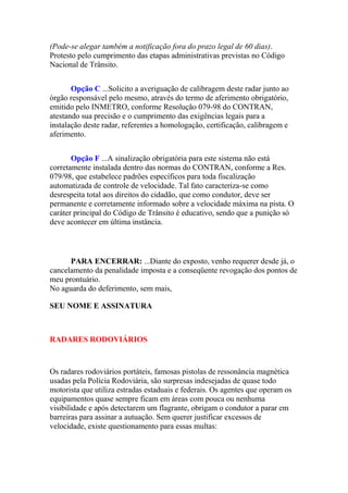 (Pode-se alegar também a notificação fora do prazo legal de 60 dias).
Protesto pelo cumprimento das etapas administrativas previstas no Código
Nacional de Trânsito.
Opção C ...Solicito a averiguação de calibragem deste radar junto ao
órgão responsável pelo mesmo, através do termo de aferimento obrigatório,
emitido pelo INMETRO, conforme Resolução 079-98 do CONTRAN,
atestando sua precisão e o cumprimento das exigências legais para a
instalação deste radar, referentes a homologação, certificação, calibragem e
aferimento.
Opção F ...A sinalização obrigatória para este sistema não está
corretamente instalada dentro das normas do CONTRAN, conforme a Res.
079/98, que estabelece padrões específicos para toda fiscalização
automatizada de controle de velocidade. Tal fato caracteriza-se como
desrespeita total aos direitos do cidadão, que como condutor, deve ser
permanente e corretamente informado sobre a velocidade máxima na pista. O
caráter principal do Código de Trânsito é educativo, sendo que a punição só
deve acontecer em última instância.
PARA ENCERRAR: ...Diante do exposto, venho requerer desde já, o
cancelamento da penalidade imposta e a conseqüente revogação dos pontos de
meu prontuário.
No aguarda do deferimento, sem mais,
SEU NOME E ASSINATURA
RADARES RODOVIÁRIOS
Os radares rodoviários portáteis, famosas pistolas de ressonância magnética
usadas pela Polícia Rodoviária, são surpresas indesejadas de quase todo
motorista que utiliza estradas estaduais e federais. Os agentes que operam os
equipamentos quase sempre ficam em áreas com pouca ou nenhuma
visibilidade e após detectarem um flagrante, obrigam o condutor a parar em
barreiras para assinar a autuação. Sem querer justificar excessos de
velocidade, existe questionamento para essas multas:
 