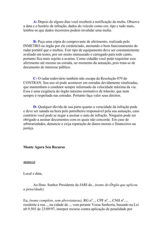 A- Depois de alguns dias você receberá a notificação da multa. Observe
a data e o horário da infração, dados do veículo como cor, tipo e tudo mais,
lembre-se que dados incorretos podem invalidar uma multa.
B- Peça uma cópia do comprovante de aferimento, realizada pelo
INMETRO ou órgão por ele credenciado, atestando o bom funcionamento do
radar portátil que o multou. Este tipo de equipamento deve ser constantemente
avaliado em testes, por ser muito manuseado e carregado para todo canto,
portanto fica mais sujeito a avarias. Como cidadão você pode requisitar esse
aferimento até mesmo na estrada, no momento da autuação, pois trata-se de
documento de interesse público.
C- O radar rodoviário também não escapa da Resolução 079 do
CONTRAN. Seu uso só pode acontecer em estradas devidamente sinalizadas,
que mantenham o condutor sempre informado da velocidade máxima da via.
Essa é uma exigência do órgão máximo normativo de trânsito, que nem
sempre é respeitada nas estradas. Portanto faça valer seus direitos.
D- Qualquer dúvida de sua parte quanto a veracidade da infração pode
e deve ser sanada na hora pelo patrulheiro responsável pela sua autuação, caso
contrário você pode se negar a assinar o auto de infração. Ninguém pode ser
obrigado a assinar documentos com os quais não concorde. Em caso de
arbitrariedades, denuncie e exija reparação de danos morais e financeiros na
justiça.
Monte Agora Seu Recurso
MODELO
Local e data,
Ao Ilmo. Senhor Presidente da JARI do...(nome do Órgão que aplicou
a pena/idade).
Eu, (nome completo, sem abreviaturas), RG nº..., CPF nº..., CNH nº...,
residente à rua..., na cidade de..., vem perante Vossa Senhoria, baseado na Lei
n0 9.503 de 23/09/97, interpor recurso contra aplicação de penalidade por
 