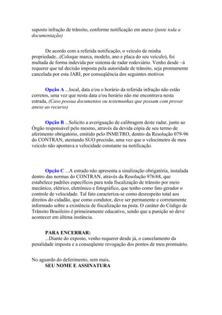 suposto infração de trânsito, conforme notificação em anexo (junte toda a
documentação)
De acordo com a referida notificação, o veículo de minha
propriedade...(Coloque marca, modelo, ano e placa do seu veículo), foi
multada de forma indevida por sistema de radar rodoviário. Venho desde ~á
requerer que tal decisão imposta pela autoridade de trânsito, seja prontamente
cancelada por esta JARI, por conseqüência dos seguintes motivos
Opção A ...local, data e/ou o horário da referida infração não estão
corretos, uma vez que nesta data e/ou horário não me encontrava nesta
estrada, (Caso possua documentos ou testemunhas que possam com provar
anexe ao recurso)
Opção B ...Solicito a averiguação de calibragem deste radar, junto ao
Órgão responsável pelo mesmo, através da devida cópia de seu termo de
aferimento obrigatório, emitido pelo INMETRO, dentro da Resolução 079-96
do CONTRAN, atestando SUO precisão, uma vez que o velocímetro de meu
veículo não apontava a velocidade constante na notificação.
Opção C ...A estrado não apresenta a sinalização obrigatória, instalada
dentro das normas do CONTRAN, através da Resolução 976/68, que
estabelece padrões específicos para toda fiscalização de trânsito por meio
mecânico, elétrico, eletrônico e fotográfico, que tenho como fato gerador o
controle de velocidade. Tal fato caracteriza-se como desrespeito total aos
direitos do cidadão, que como condutor, deve ser permanente e corretamente
informado sobre a existência de fiscalização na pista. O caráter do Código de
Trânsito Brasileiro é primeiramente educativo, sendo que a punição só deve
acontecer em última instância.
PARA ENCERRAR:
...Diante do exposto, venho requerer desde já, o cancelamento da
penalidade imposta e a conseqüente revogação dos pontos de meu prontuário.
No aguardo do deferimento, sem mais,
SEU NOME E ASSINATURA
 