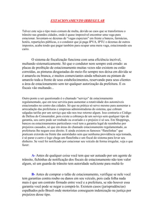ESTACIONAMENTO IRREGULAR
Talvez este seja o tipo mais comum de multa, devido ao caos que se transformou o
trânsito nas grandes cidades, onde é quase impossível encontrar uma vaga para
estacionar. Inventam-se dezenas de “vagas especiais” em frente a bancos, farmácias,
hotéis, repartições públicas, e o condutor que já paga IPVA, IPTU e dezenas de outros
impostos, acaba tendo que pagar também para ocupar uma mera vaga, estacionando seu
carro.
O sistema de fiscalização funciona com uma eficiência incrível,
multando sistematicamente. Só que o condutor nem sempre está errado: as
placas de proibição de estacionamento muitas vezes não existem ou estão
corroídas, as pinturas desgastadas do meio-fio sempre nos deixa em dúvida se
é amarela ou branca, e muitos comerciantes ainda rebaixam ou pintam de
amarelo toda a frente de seus estabelecimentos, reservando para seus clientes
a área de estacionamento sem ter qualquer autorização da prefeitura. E os
fiscais vão multando...
Outro ponto a ser questionado é o chamado “serviço” de estacionamento
regulamentado, que em tese serviria para aumentar a rotatividade dos automóveis
estacionados no centro das cidades. Só que na prática só serve mesmo para aumentar a
arrecadação das prefeituras e empresas administradoras do sistema, que cobram
salgadas tarifas por um serviço que não nos traz retorno algum. Isso contraria o Código
de Defesa do Consumidor, pois existe a cobrança de um serviço sem qualquer tipo de
garantia, seu carro pode ser roubado ou avariado e o prejuízo é só seu. Em Shoppings,
bancos ou estacionamentos particulares você tem a garantia legal de reembolso por
prejuízos causados, só que em áreas do chamado estacionamento regulamentado, as
prefeituras lhe negam esse direito. E ainda existem os famosos “flanelinhas” que
praticam extorsão na frente das autoridades sem que nenhuma providência seja tomada,
é só parar o carro e logo chega um flanelinha e um fiscal do sistema para levar seu
dinheiro. Se você foi notificado por estacionar seu veículo de forma irregular, veja o que
fazer:
A- Antes de qualquer coisa você tem que ser autuado por um agente de
trânsito, fichinhas de notificação dos fiscais de estacionamento não tem valor
algum, só um guarda de trânsito tem autoridade suficiente para multá-lo
B- Antes de comprar o talão de estacionamento, verifique se nele você
tem garantias contra roubo ou danos em seu veículo, pois cada folha nada
mais é que um contrato firmado entre você e a prefeitura, se não houver essa
garantia você pode se negar a comprá-lo. Existem casos (jurisprudências)
espalhados pelo Brasil onde motoristas conseguem indenização na justiça por
prejuízos desse tipo.
 