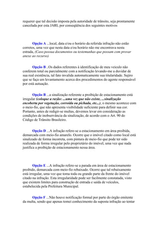 requerer que tal decisão imposta pela autoridade de trânsito, seja prontamente
cancelada por esta JARI, por conseqüência dos seguintes motivos
Opção A ...local, data e/ou o horário da referida infração não estão
corretos, uma vez que nesta data e/ou horário não me encontrava nesta
estrada, (Caso possua documentos ou testemunhas que possam com provar
anexe ao recurso)
Opção B ..Os dados referentes à identificação de meu veiculo não
conferem total ou parcialmente com a notificação levando-me a duvidar de
sua real existência, tal fato invalida automaticamente sua titularidade. Sujiro
que se faça um levantamento acerca dos procedimentos do agente responsável
por está autuação.
Opção B ...a sinalização referente a proibição de estacionamento está
irregular (coloque a razão: ...uma vez que não existe, ...sinalização
encoberta por vegetação, corroída ou pichada, etc...), o mesmo acontece com
o meio-fio, que não apresenta visibilidade suficiente para definir sua cor.
Portanto, antes de redigir-se multas, devemos levar em consideração as
condições de inobservância da sinalização, de acordo com o Art. 90 do
Código de Trânsito Brasileiro.
Opção D ...A infração refere-se a estacionamento em área proibida,
demarcada com meio-fio amarelo. Ocorre que o imóvel citado como local está
sinalizado de forma incorreta, com pintura de meio-fio que pode ter sido
realizada de forma irregular pelo proprietário do imóvel, uma vez que nada
justifica a proibição de estacionamento nessa área.
Opção E ...A infração refere-se a parada em área de estacionamento
proibido, demarcada com meio-fio rebaixado. Ocorre que tal rebaixamento
está irregular, uma vez que toma toda ou grande parte da frente do imóvel
citado na infração. Esta irregularidade pode ser facilmente constatada, visto
que existem limites para construção de entrada e saída de veículos,
estabelecida pela Prefeitura Municipal.
Opção F ...Não houve notificação formal por parte do órgão emitente
da multa, sendo que apenas tomei conhecimento da suposta infração ao tentar
 