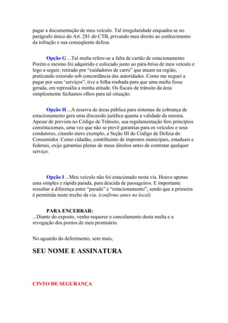 pagar a documentação de meu veículo. Tal irregularidade enquadra-se no
parágrafo único do Art. 281 do CTB, privando meu direito ao conhecimento
da infração e sua conseqüente defesa.
Opção G ...Tal multa refere-se a falta de cartão de estacionamento
Porém o mesmo foi adquirido e colocado junto ao pára-brisa de meu veículo e
logo a seguir, retirado por “cuidadores de carro” que atuam na região,
praticando extorsão sob concordância das autoridades. Como me neguei a
pagar por seus „serviços”, tive a folha roubada para que uma multa fosse
gerada, em represália a minha atitude. Os fiscais de trânsito da área
simplesmente fechamos olhos para tal situação.
Opção H ...A reserva de áreas pública para sistemas de cobrança de
estacionamento gera uma discussão jurídica quanta a validade da mesma.
Apesar de prevista no Código de Trânsito, sua regulamentação fere princípios
constitucionais, uma vez que não se prevê garantias para os veículos e seus
condutores, citando mero exemplo, a Seção III do Código de Defesa do
Consumidor. Como cidadão, contribuinte de impostos municipais, estaduais e
federais, exijo garantias plenas de meus direitos antes de contratar qualquer
serviço.
Opção I ...Meu veículo não foi estacionado nesta via. Houve apenas
uma simples e rápida parada, para descida de passageiros. E importante
ressaltar a diferença entre “parada” e “estacionamento”, sendo que a primeira
é permitida neste trecho da via. (confirme antes no local)
PARA ENCERRAR:
...Diante do exposto, venho requerer o cancelamento desta multa e a
revogação dos pontos de meu prontuário.
No aguardo do deferimento, sem mais,
SEU NOME E ASSINATURA
CINTO DE SEGURANÇA
 