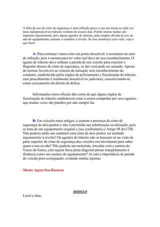 A falta de uso do cinto de segurança é uma infração grave e seu uso torna-se cada vez
mais indispensável no trânsito violento de nossos dias. Porém muitas multas são
impostas injustamente, pois alguns agentes de trânsito, pela simples dúvida de uso ou
não do equipamento, autuam o condutor à revelia. Se isso aconteceu com você, veja o
que fazer:
A- Para começar vamos citar um ponto discutível: a assinatura no auto
de infração, pois a mesma para ter valor real deve ter seu reconhecimento, O
agente de trânsito deve ordenar a parada de seu veículo para concluir o
flagrante desuso do cinto de segurança, só daí você pode ser autuado. Apesar
de normas favoráveis ao sistema de autuação sem reconhecimento do
condutor, estabelecido pelos órgãos de policiamento e fiscalização de trânsito,
esse procedimento é totalmente discutível no judiciário, caracterizando-se
como cerceamento do direito de defesa.
Informações extra-oficiais dão conta de que alguns órgãos de
fiscalização de trânsito estabelecem cotas à serem cumpridas por seus agentes,
que muitas vezes são punidos por não cumpri-Ias
B- Em veículos mais antigos, é comum a presença do cinto de
segurança de dois pontos e não é permitida sua substituição ou alteração, pois
se trata de um equipamento original e isso confrontaria o Artigo 98 do CTB.
Não poderia então um condutor com cinto de dois pontos ser multado
injustamente à revelia? Os agentes de trânsito não se baseiam só na visão da
parte superior do cinto de segurança dos veículos em movimento para saber
quem o usa ou não? Não poderia um motorista, torcedor com a camisa do
Vasco da Gama, com aquela faixa preta diagonal passar tranqüilamente à
distância como um usuário do equipamento? Aí está a importância de parada
do veículo para averiguação, evitando multas injustas.
Monte Agora Seu Recurso
MODELO
Local e data,
 