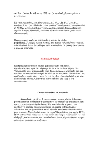 Ao Ilmo. Senhor Presidente da JARI do...(nome do Órgão que aplicou a
penalidade).
Eu, (nome completo, sem abreviaturas), RG nº..., CPF nº..., CNH nº...,
residente à rua..., na cidade de..., vem perante Vossa Senhoria, baseado na Lei
nº 9.503 de 23/09/97, interpor recurso contra aplicação de penalidade por
suposto infração de trânsito, conforme notificação em anexo (junte toda a
documentação)
De acordo com a referida notificação, o veículo de minha
propriedade...(Coloque marca, modelo, ano, placas e chassi de seu veículo),
foi multado de forma indevida por estar seu condutor ou passageiro sem usar
o cinto de segurança.
MULTAS DIVERSAS
Existem diversos tipos de multas que não contam com tantos
questionamentos, logo, não há porque se abrir um capítulo só para elas.
Vamos então fazer um apanhado geral dessas infrações, lembrando que para
qualquer recurso existem sempre as questões básicas, como prazo e envio de
notificação, característica correta do veículo, data e horário da infração, além
da assinatura do auto. Os modelos são os mesmos que você já viu
anteriormente.
Falta de combustível em via pública
As condições precárias de nossas ruas e estradas, cheias de buracos,
podem danificar o marcador de combustível ou o tanque de um veículo, sem
que o condutor tome ciência do fato. Ele só vai descobrir quando seu
combustível acabar e por azar, encontrar um agente de trânsito, que
certamente não vai querer saber da sua história, providenciando uma multa
para o mesmo. Mas afinal de quem é a culpa? Da prefeitura que recebe IPTU,
IPVA entre outros impostos e mesmo assim não cumpre satisfatoriamente sua
obrigação, ou do condutor, que deveria checar esse equipamento sempre que
caísse com seu carro em um buraco?
 
