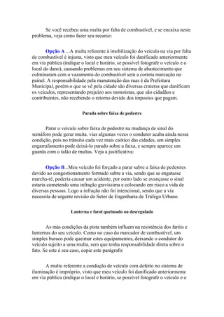 Se você recebeu uma multa por falta de combustível, e se encaixa neste
problema, veja como fazer seu recurso:
Opção A ...A multa referente à imobilização do veículo na via por falta
de combustível é injusta, visto que meu veículo foi danificado anteriormente
em via pública (indique o local e horário, se possível fotografe o veículo e o
local do dano), causando problemas em seu sistema de abastecimento que
culminaram com o vazamento do combustível sem a correta marcação no
painel. A responsabilidade pela manutenção das ruas é da Prefeitura
Municipal, porém o que se vê pela cidade são diversas crateras que danificam
os veículos, representando prejuízo aos motoristas, que são cidadãos e
contribuintes, não recebendo o retorno devido dos impostos que pagam.
Parada sobre faixa de pedestre
Parar o veículo sobre faixa de pedestre na mudança de sinal do
semáforo pode gerar muita. vias algumas vezes o condutor acaba ainda nessa
condição, pois no trânsito cada vez mais caótico das cidades, um simples
engarrafamento pode deixá-lo parado sobre a faixa, e sempre aparece um
guarda com o talão de multas. Veja a justificativa:
Opção B...Meu veículo foi forçado a parar sabre a faixa de pedestres
devido ao congestionamento formado sabre a via, sendo que se engatasse
marcha-ré, poderia causar um acidente, por outro lado se avançasse o sinal
estaria cometendo uma infração gravíssima e colocando em risco a vida de
diversas pessoas. Logo a infração não foi intencional, sendo que a via
necessita de urgente revisão do Setor de Engenharia de Tráfego Urbano.
Lanterna e farol queimado ou desregulado
As más condições da pista também influem na resistência dos faróis e
lanternas do seu veículo. Como no caso do marcador de combustível, um
simples buraco pode queimar estes equipamentos, deixando o condutor do
veículo sujeito a uma multa, sem que tenha responsabilidade direta sobre o
fato. Se este é seu caso, copie este parágrafo:
A multo referente a condução de veículo com defeito no sistema de
iluminação é impróprio, visto que meu veículo foi danificado anteriormente
em via pública (indique o local e horário, se possível fotografe o veículo e o
 