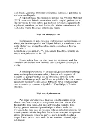 local do dano), causando problemas no sistema de iluminação, queimando ou
avariando suas lâmpadas.
A responsabilidade pela manutenção das ruas é da Prefeitura Municipal
(DNER em estradas federais, nas estaduais, confira o órgão), porém o que se
vê pelas vias são diversas crateras que danificam os veículos, representando
prejuízo aos motoristas, que untes de tudo, são cidadãos e contribuintes, não
recebendo o retorno devido dos impostos que pagam.
Dirigir com o braço para tora
Existem casos em que o motorista se utiliza sinais regulamentares com
o braço, conforme está previsto no Código de Trânsito, e acaba levando uma
multa. Muitas vezes um agente desatento acaba confundindo o dever de
sinalização do
motorista, de acordo com Art. 196, como um ato de desleixo, lavrando um
auto de infração baseado no Art. 252.
É importante se fazer essa observação, pois nem sempre você fica
sabendo da existência do auto, caindo na velha condição de condenação à
revelia.
A infração provavelmente foi uni equívoco, pois constantemente faço
uso de sinais regulamentares com o braço, fato que pode ter gerado tal
incidente. De qualquer modo, o auto de infração não apresenta minha
assinatura, dando comprovação metódica da irregularidade. Deve-se promover
treinamento mais rigoroso aos agentes de trânsito, para a correta distinção
entre as matérias previstas nos artigos l~B e 252 do Código de Trânsito
Brasileiro.
Dirigir sem calçado adequado
Para dirigir um veículo você deve usar somente calçados que se
adaptem com firmeza aos pés, evite sapatos de salto alto, chinelos, tênis
desamarrados, entre outros... Em casos extremos, tire o sapato e dirija
descalço, pois em momento algum o Código de trânsito proíbe essa
providência. Por outro lado, um motorista pode ser multado injustamente por
estar de posse de calçados irregulares dentro de seu carro, pois um agente de
trânsito não tem como comprovar que você estava dirigindo descalço, e
sempre fica sua palavra contra a dele. Se isso aconteceu com você, veja a
justificativa:
 