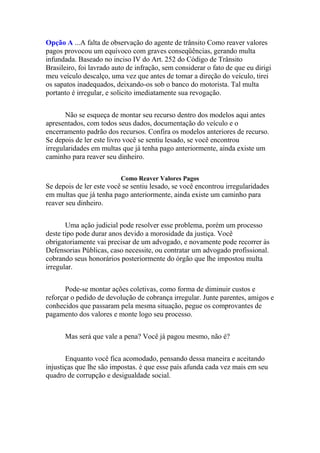 Opção A ...A falta de observação do agente de trânsito Como reaver valores
pagos provocou um equívoco com graves conseqüências, gerando multa
infundada. Baseado no inciso IV do Art. 252 do Código de Trânsito
Brasileiro, foi lavrado auto de infração, sem considerar o fato de que eu dirigi
meu veículo descalço, uma vez que antes de tomar a direção do veículo, tirei
os sapatos inadequados, deixando-os sob o banco do motorista. Tal multa
portanto é irregular, e solicito imediatamente sua revogação.
Não se esqueça de montar seu recurso dentro dos modelos aqui antes
apresentados, com todos seus dados, documentação do veículo e o
encerramento padrão dos recursos. Confira os modelos anteriores de recurso.
Se depois de ler este livro você se sentiu lesado, se você encontrou
irregularidades em multas que já tenha pago anteriormente, ainda existe um
caminho para reaver seu dinheiro.
Como Reaver Valores Pagos
Se depois de ler este você se sentiu lesado, se você encontrou irregularidades
em multas que já tenha pago anteriormente, ainda existe um caminho para
reaver seu dinheiro.
Uma ação judicial pode resolver esse problema, porém um processo
deste tipo pode durar anos devido a morosidade da justiça. Você
obrigatoriamente vai precisar de um advogado, e novamente pode recorrer às
Defensorias Públicas, caso necessite, ou contratar um advogado profissional.
cobrando seus honorários posteriormente do órgão que lhe impostou multa
irregular.
Pode-se montar ações coletivas, como forma de diminuir custos e
reforçar o pedido de devolução de cobrança irregular. Junte parentes, amigos e
conhecidos que passaram pela mesma situação, pegue os comprovantes de
pagamento dos valores e monte logo seu processo.
Mas será que vale a pena? Você já pagou mesmo, não é?
Enquanto você fica acomodado, pensando dessa maneira e aceitando
injustiças que lhe são impostas. é que esse país afunda cada vez mais em seu
quadro de corrupção e desigualdade social.
 