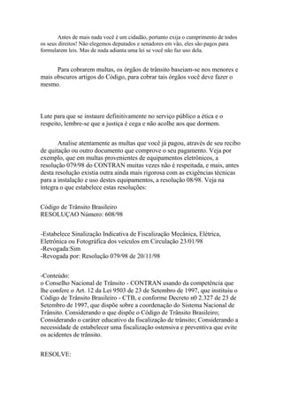 Antes de mais nada você é um cidadão, portanto exija o cumprimento de todos
os seus direitos! Não elegemos deputados e senadores em vão, eles são pagos para
formularem leis. Mas de nada adianta uma lei se você não faz uso dela.
Para cobrarem multas, os órgãos de trânsito baseiam-se nos menores e
mais obscuros artigos do Código, para cobrar tais órgãos você deve fazer o
mesmo.
Lute para que se instaure definitivamente no serviço público a ética e o
respeito, lembre-se que a justiça é cega e não acolhe aos que dormem.
Analise atentamente as multas que você já pagou, através de seu recibo
de quitação ou outro documento que comprove o seu pagamento. Veja por
exemplo, que em multas provenientes de equipamentos eletrônicos, a
resolução 079/98 do CONTRAN muitas vezes não é respeitada, e mais, antes
desta resolução existia outra ainda mais rigorosa com as exigências técnicas
para a instalação e uso destes equipamentos, a resolução 08/98. Veja na
íntegra o que estabelece estas resoluções:
Código de Trânsito Brasileiro
RESOLUÇAO Número: 608/98
-Estabelece Sinalização Indicativa de Fiscalização Mecânica, Elétrica,
Eletrônica ou Fotográfica dos veículos em Circulação 23/01/98
-Revogada:Sim
-Revogada por: Resolução 079/98 de 20/11/98
-Conteúdo:
o Conselho Nacional de Trânsito - CONTRAN usando da competência que
lhe confere o Art. 12 da Lei 9503 de 23 de Setembro de 1997, que instituiu o
Código de Trânsito Brasileiro - CTB, e conforme Decreto n0 2.327 de 23 de
Setembro de 1997, que dispõe sobre a coordenação do Sistema Nacional de
Trânsito. Considerando o que dispõe o Código de Trânsito Brasileiro;
Considerando o caráter educativo da fiscalização de trânsito; Considerando a
necessidade de estabelecer uma fiscalização ostensiva e preventiva que evite
os acidentes de trânsito.
RESOLVE:
 