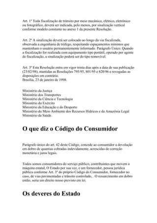 Art. 1º Toda fiscalização de trânsito por meio mecânico, elétrico, eletrônico
ou fotográfico, deverá ser indicada, pelo menos, por sinalização vertical
conforme modelo constante no anexo 1 da presente Resolução.
Art. 2º A sinalização deverá ser colocado ao longo da via fiscalizada,
observada a engenharia de tráfego, respeitando espaçamentos mínimos que
mantenham o usuário permanentemente informado. Parágrafo Único. Quando
a fiscalização for realizada com equipamento tipo portátil, operado por agente
de fiscalização, a sinalização poderá ser do tipo removível.
Art. 3º Esta Resolução entra em vigor trinta dias após a data de sua publicação
(23/02/98), mantidas as Resoluções 795/95, 801/95 e 820/96 e revogadas as
disposições em contrário.
Brasília, 23 de janeiro de 1998.
Ministério da Justiça
Ministério dos Transportes
Ministério da Ciência e Tecnologia
Ministério do Exército
Ministério da Educação e do Desporto
Ministério do Meio Ambiente dos Recursos Hídricos e da Amazônia Legal
Ministério da Saúde.
O que diz o Código do Consumidor
Parágrafo único do art. 42 deste Código, concede ao consumidor a devolução
em dobro de quantias cobradas indevidamente, acrescidas de correção
monetária e juros legais.
Todos somos consumidores do serviço público, contribuintes que movem a
máquina estatal, O Estado por sua vez, e um fornecedor, pessoa jurídica
pública conforme Art. 3º do próprio Código do Consumidor, fornecedor no
caso, de vias pavimentadas e trânsito controlado, . O ressarcimento em dobro
então, seria um direito nosso previsto em lei.
Os deveres do Estado
 