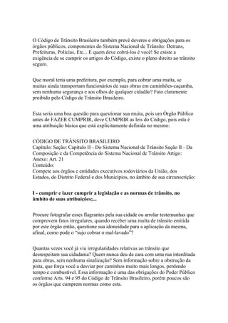 O Código de Trânsito Brasileiro também prevê deveres e obrigações para os
órgãos públicos, componentes do Sistema Nacional de Trânsito: Detrans,
Prefeituras, Polícias, Etc... E quem deve cobrá-los é você! Se existe a
exigência de se cumprir os artigos do Código, existe o pleno direito ao trânsito
seguro.
Que moral teria uma prefeitura, por exemplo, para cobrar uma multa, se
muitas ainda transportam funcionários de suas obras em caminhões-caçamba,
sem nenhuma segurança e aos olhos de qualquer cidadão? Fato claramente
proibido pelo Código de Trânsito Brasileiro.
Esta seria uma boa questão para questionar sua muita, pois um Órgão Público
antes de FAZER CUMPRIR, deve CUMPRIR as leis do Código, pois esta é
uma atribuição básica que está explicitamente definida no mesmo:
CÓDIGO DE TRÂNSITO BRASILEIRO
Capítulo: Seção: Capítulo II - Do Sistema Nacional de Trânsito Seção lI - Da
Composição e da Competência do Sistema Nacional de Trânsito Artigo:
Anexo: Art. 21
Conteúdo:
Compete aos órgãos e entidades executivos rodoviários da União, dos
Estados, do Distrito Federal e dos Municípios, no âmbito de sua circunscrição:
I - cumprir e lazer cumprir a legislação e as normas de trânsito, no
âmbito de suas atribuições;...
Procure fotografar esses flagrantes pela sua cidade ou arrolar testemunhas que
comprovem fatos irregulares, quando receber uma multa de trânsito emitida
por este órgão então, questione sua idoneidade para a aplicação da mesma,
afinal, como pode o “sujo cobrar o mal-lavado”?
Quantas vezes você já viu irregularidades relativas ao trânsito que
desrespeitam sua cidadania? Quem nunca deu de cara com uma rua interditada
para obras, sem nenhuma sinalização? Sem informação sobre a obstrução da
pista, que força você a desviar por caminhos muito mais longos, perdendo
tempo e combustível. Essa informação é uma das obrigações do Poder Público
conforme Arts. 94 e 95 do Código de Trânsito Brasileiro, porém poucos são
os órgãos que cumprem normas como esta.
 