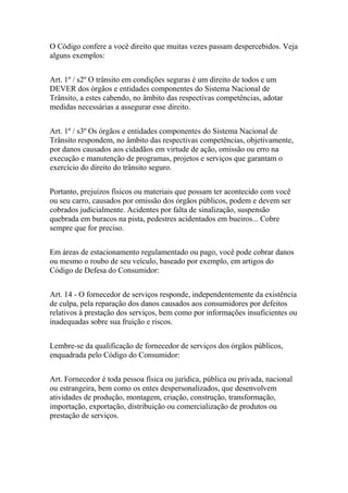 O Código confere a você direito que muitas vezes passam despercebidos. Veja
alguns exemplos:
Art. 1º / s2º O trânsito em condições seguras é um direito de todos e um
DEVER dos órgãos e entidades componentes do Sistema Nacional de
Trânsito, a estes cabendo, no âmbito das respectivas competências, adotar
medidas necessárias a assegurar esse direito.
Art. 1º / s3º Os órgãos e entidades componentes do Sistema Nacional de
Trânsito respondem, no âmbito das respectivas competências, objetivamente,
por danos causados aos cidadãos em virtude de ação, omissão ou erro na
execução e manutenção de programas, projetos e serviços que garantam o
exercício do direito do trânsito seguro.
Portanto, prejuízos físicos ou materiais que possam ter acontecido com você
ou seu carro, causados por omissão dos órgãos públicos, podem e devem ser
cobrados judicialmente. Acidentes por falta de sinalização, suspensão
quebrada em buracos na pista, pedestres acidentados em bueiros... Cobre
sempre que for preciso.
Em áreas de estacionamento regulamentado ou pago, você pode cobrar danos
ou mesmo o roubo de seu veículo, baseado por exemplo, em artigos do
Código de Defesa do Consumidor:
Art. 14 - O fornecedor de serviços responde, independentemente da existência
de culpa, pela reparação dos danos causados aos consumidores por defeitos
relativos à prestação dos serviços, bem como por informações insuficientes ou
inadequadas sobre sua fruição e riscos.
Lembre-se da qualificação de fornecedor de serviços dos órgãos públicos,
enquadrada pelo Código do Consumidor:
Art. Fornecedor é toda pessoa física ou jurídica, pública ou privada, nacional
ou estrangeira, bem como os entes despersonalizados, que desenvolvem
atividades de produção, montagem, criação, construção, transformação,
importação, exportação, distribuição ou comercialização de produtos ou
prestação de serviços.
 