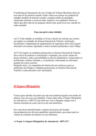 O marketing de lançamento do novo Código de Trânsito Brasileiro dizia ser
essa uma lei de primeiro mundo. Então vamos nos colocar na condição de
cidadãos também de primeiro mundo, exigindo asfalto de qualidade,
sinalização eficiente e acima de tudo, respeito à sua cidadania! Dizem os
sábios que abrir mão de um pequeno direito hoje, pode levar-nos a perdê-los
todos amanhã!
Faça sua parte como cidadão:
Art.72 Todo cidadão ou entidade civil tem o direito de solicitar, por escrito,
aos órgãos ou entidades do Sistema Nacional de Trânsito, sinalização,
fiscalização e implantação de equipamentos de segurança, bem como sugerir
alterações em normas, legislação e outros assuntos pertinentes a este Código.
Art.73 Os órgãos ou entidades pertencentes ao Sistema Nacional de Trânsito
têm o dever de analisar as solicitações e responder, por escrito, dentro de
prazos mínimos, sobre a possibilidade ou não de atendimento, esclarecendo ou
justificando a análise efetuada, e, se pertinente, informando ao solicitante
quando tal evento ocorrera.
Parágrafo único. As campanhas de trânsito devem esclarecer quais as
atribuições dos Órgãos e entidades pertencentes ao Sistema Nacional de
Trânsito e como proceder a tais solicitações.
O Seguro Obrigatório
Vamos agora abordar um ponto que não tem nenhuma ligação com multas de
trânsito, mas sim com sua cidadania. Vamos falar sobre o Seguro Obrigatório
de Automóveis, o DPVAT que todo ano você é obrigado a pagar sem a
mínima instrução de como usá-lo ou de seus benefícios.
Por conta dessa desinformação, centenas de pessoas são lesadas
descaradamente por diversas quadrilhas especializadas, que atuam junto às
vítimas de acidentes de trânsito ou seus familiares.
-1. O que é o Seguro Obrigatório de Automóveis - DPVAT?
 