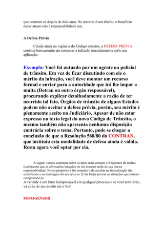 que ocorrem só depois de dois anos. Se recorrer é um direito, o benefício
desse atraso não é responsabilidade sua.
A Defesa Prévia
Criada ainda na vigência do Código anterior, a DEFESA PRÉVIA
consiste basicamente em contestar a infração imediatamente após sua
aplicação.
Exemplo: Você foi autuado por um agente ou policial
de trânsito. Em vez de ficar discutindo com ele o
mérito da infração, você deve montar um recurso
formal e enviar para a autoridade que irá lhe impor a
multa (Detran ou outro órgão responsável),
procurando explicar detalhadamente a razão de ter
ocorrido tal fato. Órgãos de trânsito de alguns Estados
podem não aceitar a defesa prévia, porém, seu mérito é
plenamente aceito no Judiciário. Apesar de não estar
expresso no texto legal do novo Código de Trânsito, o
mesmo também não apresenta nenhuma disposição
contrária sobre o tema. Portanto, pode se chegar a
conclusão de que a Resolução 568/80 do CONTRAN,
que instituiu esta modalidade de defesa ainda é válida.
Resta agora você optar por ela.
A seguir, vamos comentar sobre os tipos mais comuns e freqüentes de multas.
Lembramos que as afirmações lançadas no seu recurso serão de sua inteira
responsabilidade. Nosso propósito é tão somente o de auxiliar na formalização das
ocorrências e na montagem do seu recurso. Evite forjar provas ou situações que possam
comprometê-lo.
A verdade é um fator indispensável em qualquer processo e se você tem razão,
vá atrás do seu direito até o fim!
FOTO-SENSOR
 