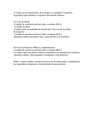 A vítima, ou seu beneficiário, deve dirigir-se a qualquer Companhia
Seguradora apresentando os seguintes documentos básicos:
No Caso de Morte:
-Certidão de ocorrência policial sobre o acidente (B.O.);
- Certidão de óbito;
-Comprovação da qualidade de beneficiário. No Caso de Invalidez
Permanente
-Certidão de ocorrência policial sobre o acidente (B.O.);
-Relatório médico atestando o tipo e grau definitivo de invalidez.
No Caso de Despesas Médicas e Suplementares:
-Certidão de ocorrência policial sobre o acidente (B.O.);
• -Comprovação dos gastos médicos, hospitalares ou ambulatoriais (recibos);
-Relatório médico, discriminando o tratamento e alta definitiva.
Dado o caráter simples e sumário do processo de indenização, o atendimento
nas seguradoras dispensam a intermediação de procuradores.
 