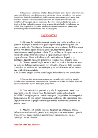 Instalados nos semáforos, este tipo de equipamento causa muitos transtornos aos
motoristas. Câmeras com defeito ou sem aferimento correto e semáforos com tempo
insuficiente do sinal amarelo são os problemas mais comuns averiguados nos foto-
sensores, isso sem falar nos acidentes causados por freadas bruscas diante dos
semáforos. O mais grave é que na maioria das vezes o motorista não tem como se
lembrar da data ou horário em que possa ter cometido a infração, prejudicando sua
defesa. Tais dispositivos deveriam ter obrigatoriamente um sistema sonoro para
notificar os possíveis infratores na hora de seu disparo.
O QUE FAZER ?
A - Se você foi multado, procure o órgão que emitiu a multa e peça
para ver a fotografia da infração, que não pode em hipótese alguma, dar
margem a dúvidas. Verifique se é mesmo seu carro e não um dublê (carro que
circula com placas iguais às suas), caso seja, registre uma queixa
imediatamente na delegacia de polícia. Veja também se há algum outro carro
nessa foto que poderia ter acionado o equipamento, ou se havia
engarrafamento. Tente se lembrar se não havia viaturas de polícia ou
bombeiros pedindo passagem com sirene, forçando você a furar o sinal.
B- Observe na notificação a data, o local e o horário da infração, além
de todos os dados do veículo como cor, tipo, etc... Qualquer dado incorreto
como data ou local trocado por exemplo, pode invalidar uma multa, mesmo
que você a tenha cometido.
A lei é clara e exige a correta identificação do incidente e seus envolvidos.
C-Procure fatos que comprovem que seu carro não estava no local naquele
horário, como testemunhas ou documentos, tipo notas ou recibos de oficinas, canhotos
de estacionamento, recibos de viagem, entre outros.
D- Caso haja dúvida quanto à precisão do equipamento, você pode
pedir uma cópia do comprovante de aferimento anual, realizado pelo
INMETRO ou órgão por ele credenciado, que é obrigatório e atesta o perfeito
funcionamento do foto-sensor. Esta norma geralmente não é respeitada pelos
órgãos de trânsito, o que já é uma irregularidade. Portanto seu pedido é de
grande valor.
E- Até 20/11/98 os foto-sensores deveriam ter sinalização prévia,
informando sua instalação, porém poucos órgãos respeitavam essa exigência
legal. Se você pagou multas de equipamentos nessa situação, exija a
devolução do seu dinheiro.
Modelos Para Seu Recurso
 