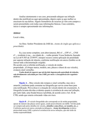 Analise atentamente o seu caso, procurando adequar sua infração
dentro das justificativas aqui apresentadas, depois copie as que melhor se
encaixam na sua defesa. Alguns formulários de recursos já vêm com campos a
serem preenchidos com todas suas informações básicas. Caso contrário,
inicie-o sempre apresentando tais informações.
MODELO
Local e data,
Ao Ilmo. Senhor Presidente da JARI do...(nome do órgão que aplicou a
pena/idade).
Eu, (seu nome completo, sem abreviaturas), RG nº..., CPF nº..., CNII
nº..., residente à rua..., na cidade de..., venho perante Vossa Senhoria, baseado
na Lei n0 9.503 de 23/09/97, interpor recurso contra aplicação de penalidade
por suposta infração de trânsito, conforme notificação em anexo (lembre-se de
anexar toda a documentação exigida).
De acordo com a referida notificação, o veículo de minha
propriedade...(Coloque marca, modelo, ano, placas e chassi de seu veículo),
avançou sinal vermelho.
Venho desde já requerer que tal decisão imposta pela autoridade de trânsito,
seja devidamente cancelada por esta JARI, por meio e conseqüência dos seguintes
motivos:
Opção A ...Meu veículo não rompeu o sinal vermelho, mas sim o
amarelo, conforme pude constatar na fotografia que serviu como base para
esta notificação. Prova disso é a situação do veículo dentro do cruzamento. A
fotografia levanta dúvidas evidentes quanto à existência de uma real infração,
por outro lado, uma freada brusca é proibida, de acordo com o Art. 42 do
CTB, sendo que estaria colocando vidas em risco.
Opção B ...O veiculo fotografado não corresponde ao de minha propriedade,
apesar do número das placas serem iguais, sendo possivelmente um dublê. Tal fato pode
ser comprovado pelos detalhes do veículo...(detalhes como frisos, cor modelo, etc...).
Conforme queixa em anexo, prestada na delegacia... (nome da delegacia), já deixo
protocolado nesta JARI, a possível existência de novas infrações, que não serão de
minha responsabilidade.
 