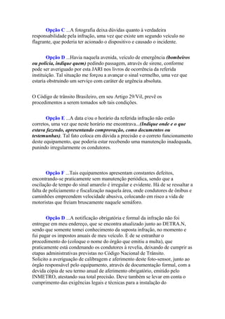 Opção C ...A fotografia deixa dúvidas quanto à verdadeira
responsabilidade pela infração, uma vez que existe um segundo veículo no
flagrante, que poderia ter acionado o dispositivo e causado o incidente.
Opção D ...Havia naquela avenida, veículo de emergência (bombeiros
ou polícia, indique quem) pedindo passagem, através de sirene, conforme
pode ser averiguado por esta JARI nos livros de ocorrência da referida
instituição. Tal situação me forçou a avançar o sinal vermelho, uma vez que
estaria obstruindo um serviço com caráter de urgência absoluta.
O Código de trânsito Brasileiro, em seu Artigo 29/Vil, prevê os
procedimentos a serem tomados sob tais condições.
Opção E ...A data e/ou o horário da referida infração não estão
corretos, uma vez que neste horário me encontrava...(Indique onde e o que
estava fazendo, apresentando comprovação, como documentos ou
testemunhas). Tal fato coloca em dúvida a precisão e o correto funcionamento
deste equipamento, que poderia estar recebendo uma manutenção inadequada,
punindo irregularmente os condutores.
Opção F ...Tais equipamentos apresentam constantes defeitos,
encontrando-se praticamente sem manutenção periódica, sendo que a
oscilação de tempo do sinal amarelo é irregular e evidente. Há de se ressaltar a
falta de policiamento e fiscalização naquela área, onde condutores de ônibus e
caminhões empreendem velocidade abusiva, colocando em risco a vida de
motoristas que freiam bruscamente naquele semáforo.
Opção D ...A notificação obrigatória e formal da infração não foi
entregue em meu endereço, que se encontra atualizado junto ao DETRA.N,
sendo que somente tomei conhecimento da suposta infração, no momento e
fui pagar os impostos anuais de meu veículo. E de se estranhar o
procedimento do (coloque o nome do órgão que emitiu a multa), que
praticamente está condenando os condutores à revelia, deixando de cumprir as
etapas administrativas previstas no Código Nacional de Trânsito.
Solicito a averiguação de calibragem e aferimento deste foto-sensor, junto ao
órgão responsável pelo equipamento, através de documentação formal, com a
devida cópia de seu termo anual de aferimento obrigatório, emitido pelo
INMETRO, atestando sua total precisão. Deve também se levar em conta o
cumprimento das exigências legais e técnicas para a instalação do
 