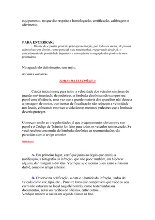 equipamento, no que diz respeito a homologação, certificação, calibragem e
aferimento.
PARA ENCERRAR:
...Diante do exposto, protesto pela apresentação, por todos os meios, de provas
admissíveis em direito, como pericial e/ou testemunhal, requerendo desde já, o
cancelamento da penalidade imposta e a conseqüente revogação dos pontos de meu
prontuário.
No aguado do deferimento, sem mais,
SEU NOME E ASSINATURA
LOMBADA ELETRÔNICA
Criada inicialmente para inibir a velocidade dos veículos em áreas de
grande movimentação de pedestres, a lombada eletrônica não cumpre seu
papel com eficiência, uma vez que a grande maioria dos aparelhos não detecta
a passagem de motos, que isentas de fiscalização não reduzem a velocidade
nos locais, colocando em risco a vida desses mesmos pedestres que a lombada
deveria proteger.
Começam então as irregularidades já que o equipamento não cumpre seu
papel e o Código de Trânsito foi feito para todos os veículos sem exceção. Se
você recebeu uma multa de lombada eletrônica as recomendações são
parecidas com o artigo anterior
O Que Fazer?
A- Em primeiro lugar, verifique junto ao órgão que emitiu a
notificação, a fotografia da infração, que não pode também, em hipótese
alguma, dar margem à dúvidas. Verifique se é mesmo o seu carro e não um
dublê, como no artigo anterior.
B- Observe na notificação, a data e o horário da infração, dados do
veículo como cor, tipo, etc... Procure fatos que comprovem que você ou seu
carro não estavam no local naquele horário, como testemunhas ou
documentos, notas ou recibos de oficinas, entre outros...
Verifique também se não há um segundo veículo na foto.
 