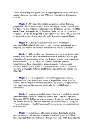 Venho desde já requerer que tal decisão imposta pela autoridade de trânsito,
seja devidamente cancelada por esta JARI, por conseqüência dos seguintes
motivos:
Opção A ...O veiculo fotografado não corresponde ao de minha
propriedade, apesar do número das placas serem iguais, sendo possivelmente
um dublê. Tal fato pode ser comprovado pelos detalhes do veículo...(detalhes
como frisos, cor modelo, etc...). Conforme queixo em anexo, prestada na
delegacia... (nome da delegacia), já deixo protocolado nesta JARI, a possível
existência de novas infrações, que não serão de minha responsabilidade.
Opção B ...A fotografia deixa dúvidas quanto à verdadeira
responsabilidade pela infração, uma vez que existe um segundo veículo no
flagrante, que poderia ter acionado o dispositivo e causado o incidente.
Opção C ...O local, data e/ou o horário da referida infração não estão
corretos, uma vez que neste horário me encontrava...(indique onde e o que
estava fazendo; apresentando algum tipo de comprovação, como documentos
ou testemunhas). Tal fato coloca em dúvida a precisão e o correto
funcionamento deste equipamento, que poderia estar recebendo uma
manutenção inadequada, punindo irregularmente os condutores. Portanto,
solicito a averiguação do termo de aferimento dessa lombada, emitido pelo
INMETRO.
Opção D ...Tais equipamentos apresentam constantes defeitos,
encontrando-se praticamente sem manutenção periódica, sendo que a luz
amarela de sinalização intermitente encontrava-se apagada, comprometendo
todo o equipamento. Nem mesmo o marcador de velocidade estava
funcionando.
Opção E ...A sinalização obrigatória referente a velocidade da viu não
está corretamente instalada, dentro das normas do CONTBAN, através da
Resolução 079/98. Tal fato caracteriza-se como desrespeito total à segurança e
aos direitos do cidadão. Deve-se ressaltar o caráter educativo do Código de
Trânsito Brasileiro, evitando transformá-lo simplesmente em um mecanismo
de arrecadação.
Opção F ...A notificação obrigatória e formal da infração não foi
entregue em meu endereço, que se encontra atualizado junto ao DETBAN.
(Pode-se alegar também a notificação fora do prazo legal de 60 dias). Protesto
 