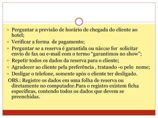  Perguntar a previsão de horário de chegada do cliente ao 
hotel; 
 Verificar a forma de pagamento; 
 Perguntar se a reserva é garantida ou não;se for solicitar 
envio de fax ou e-mail com o termo “garantimos no show”; 
 Repetir todos os dados da reserva para o cliente; 
 Agradecer ao cliente pela preferência , tratando -o pelo nome; 
 Desligar o telefone, somente após o cliente ter desligado. 
OBS.: Registre os dados em uma folha de reserva ou 
diretamente no computador.Para o registro existem ficha 
especificas, contendo todos os dados que devem se 
preenchidas. 
 