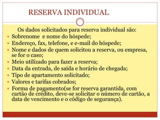 RESERVA INDIVIDUAL 
Os dados solicitados para reserva individual são: 
 Sobrenome e nome do hóspede; 
 Endereço, fax, telefone, e e-mail do hóspede; 
 Nome e dados de quem solicitou a reserva, ou empresa, 
se for o caso; 
 Meio utilizado para fazer a reserva; 
 Data da entrada, de saída e horário de chegada; 
 Tipo de apartamento solicitado; 
 Valores e tarifas cobrados; 
 Forma de pagamento(se for reserva garantida, com 
cartão de crédito, deve-se solicitar o número de cartão, a 
data de vencimento e o código de segurança). 
 