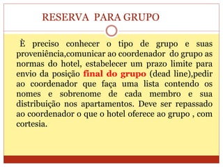 RESERVA PARA GRUPO 
È preciso conhecer o tipo de grupo e suas 
proveniência,comunicar ao coordenador do grupo as 
normas do hotel, estabelecer um prazo limite para 
envio da posição final do grupo (dead line),pedir 
ao coordenador que faça uma lista contendo os 
nomes e sobrenome de cada membro e sua 
distribuição nos apartamentos. Deve ser repassado 
ao coordenador o que o hotel oferece ao grupo , com 
cortesia. 
 