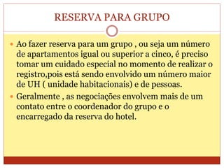 RESERVA PARA GRUPO 
 Ao fazer reserva para um grupo , ou seja um número 
de apartamentos igual ou superior a cinco, é preciso 
tomar um cuidado especial no momento de realizar o 
registro,pois está sendo envolvido um número maior 
de UH ( unidade habitacionais) e de pessoas. 
 Geralmente , as negociações envolvem mais de um 
contato entre o coordenador do grupo e o 
encarregado da reserva do hotel. 
 