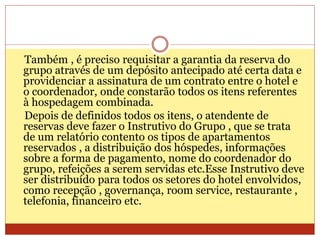Também , é preciso requisitar a garantia da reserva do 
grupo através de um depósito antecipado até certa data e 
providenciar a assinatura de um contrato entre o hotel e 
o coordenador, onde constarão todos os itens referentes 
à hospedagem combinada. 
Depois de definidos todos os itens, o atendente de 
reservas deve fazer o Instrutivo do Grupo , que se trata 
de um relatório contento os tipos de apartamentos 
reservados , a distribuição dos hóspedes, informações 
sobre a forma de pagamento, nome do coordenador do 
grupo, refeições a serem servidas etc.Esse Instrutivo deve 
ser distribuído para todos os setores do hotel envolvidos, 
como recepção , governança, room service, restaurante , 
telefonia, financeiro etc. 
 