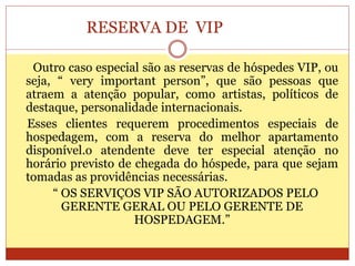 RESERVA DE VIP 
Outro caso especial são as reservas de hóspedes VIP, ou 
seja, “ very important person”, que são pessoas que 
atraem a atenção popular, como artistas, políticos de 
destaque, personalidade internacionais. 
Esses clientes requerem procedimentos especiais de 
hospedagem, com a reserva do melhor apartamento 
disponível.o atendente deve ter especial atenção no 
horário previsto de chegada do hóspede, para que sejam 
tomadas as providências necessárias. 
“ OS SERVIÇOS VIP SÃO AUTORIZADOS PELO 
GERENTE GERAL OU PELO GERENTE DE 
HOSPEDAGEM.” 
 