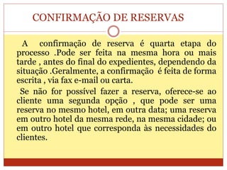 CONFIRMAÇÃO DE RESERVAS 
A confirmação de reserva é quarta etapa do 
processo .Pode ser feita na mesma hora ou mais 
tarde , antes do final do expedientes, dependendo da 
situação .Geralmente, a confirmação é feita de forma 
escrita , via fax e-mail ou carta. 
Se não for possível fazer a reserva, oferece-se ao 
cliente uma segunda opção , que pode ser uma 
reserva no mesmo hotel, em outra data; uma reserva 
em outro hotel da mesma rede, na mesma cidade; ou 
em outro hotel que corresponda às necessidades do 
clientes. 
 