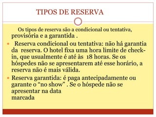 TIPOS DE RESERVA 
Os tipos de reserva são a condicional ou tentativa, 
provisória e a garantida . 
 Reserva condicional ou tentativa: não há garantia 
da reserva. O hotel fixa uma hora limite de check-in, 
que usualmente é até às 18 horas. Se os 
hóspedes não se apresentarem até esse horário, a 
reserva não é mais válida. 
 Reserva garantida: é paga antecipadamente ou 
garante o “no show” . Se o hóspede não se 
apresentar na data 
marcada 
 