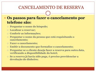 CANCELAMENTO DE RESERVA 
 Os passos para fazer o cancelamento por 
telefone são: 
 Perguntar o nome do hóspede; 
 Localizar a reservar; 
 Conferir as informações; 
 Perguntar o nome da pessoa que está requisitando o 
cancelamento; 
 Fazer o cancelamento; 
 Emitir u documento que formalize o cancelamento; 
 Perguntar se o cliente deseja fazer a reserva para outra data, 
verificando a disponibilidade do hotel; 
 Se a reserva já havia sido paga, é preciso providenciar a 
devolução do dinheiro; 
 