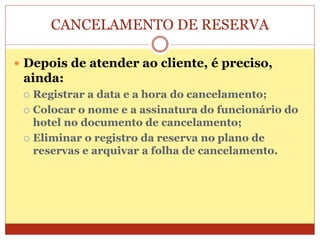 CANCELAMENTO DE RESERVA 
 Depois de atender ao cliente, é preciso, 
ainda: 
 Registrar a data e a hora do cancelamento; 
 Colocar o nome e a assinatura do funcionário do 
hotel no documento de cancelamento; 
 Eliminar o registro da reserva no plano de 
reservas e arquivar a folha de cancelamento. 
 