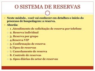 O SISTEMA DE RESERVAS 
 Neste módulo , você vai conhecer em detalhes o inicio do 
processo de hospedagem: a reserva. 
 Aborda: 
 1 .Atendimento de solicitação de reserva por telefone 
 2. Reserva individual 
 3. Reserva por grupo 
 4.Reserva VIP 
 5. Confirmação de reserva 
 6.Tipos de reservas 
 7. Cancelamento de reserva 
 8. Controle de reservas 
 9. tipos diárias do setor de reservas 
 