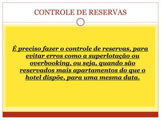 CONTROLE DE RESERVAS 
É preciso fazer o controle de reservas, para 
evitar erros como a superlotação ou 
overbooking, ou seja, quando são 
reservados mais apartamentos do que o 
hotel dispõe, para uma mesma data. 
 