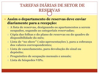 TAREFAS DIÁRIAS DE SETOR DE 
RESERVAS 
 Assim o departamento de reservas deve enviar 
diariamente para a recepção: 
 A lista de reservas, designando os apartamentos a serem 
ocupados, segundo as categoriais reservadas; 
 Cópia das folhas e do plano de reservas ou do quadro de 
disponibilidade do mês; 
 Lista de “no show” ( não-apresentações ), para a cobrança 
dos valores correspondentes; 
 Lista de cancelamento, para devolução do sinal ou 
depósito; 
 Prognóstico de ocupação mensais e anuais; 
 Lista de hóspedes VIPs. 
 