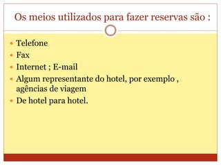 Os meios utilizados para fazer reservas são : 
 Telefone 
 Fax 
 Internet ; E-mail 
 Algum representante do hotel, por exemplo , 
agências de viagem 
 De hotel para hotel. 
 